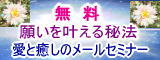「願いを叶える秘法2010」＆「愛と癒しの21回メールセミナー」無料プレゼント